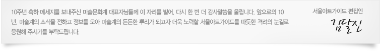 10주년 축하 메세지를 보내주신 미술문화계 대표자님들께 이 자리를 빌어, 다시 한 번 더 감사말씀을 올립니다. 앞으로의 10년, 미술계의 소식을 전하고 정보를 모아 미술계의 든든한 뿌리가 되고자 더욱 노력할 서울아트가이드를 따듯한 격려의 눈길로 응원해 주시기를 부탁드립니다. 서울아트가이드 편집인.김달진